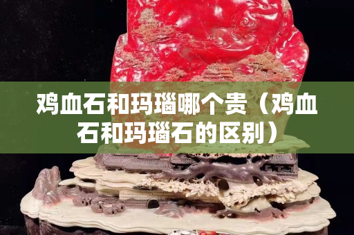 雞血石和瑪瑙哪個貴（雞血石和瑪瑙石的區(qū)別）