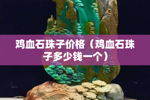 雞血石珠子價格（雞血石珠子多少錢一個）
