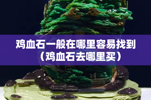 雞血石一般在哪里容易找到（雞血石去哪里買）