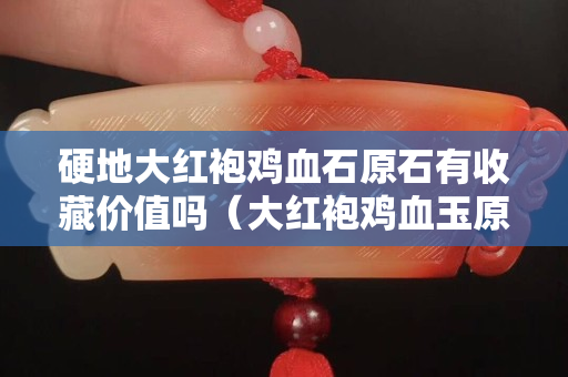 硬地大紅袍雞血石原石有收藏價值嗎（大紅袍雞血玉原石圖片）