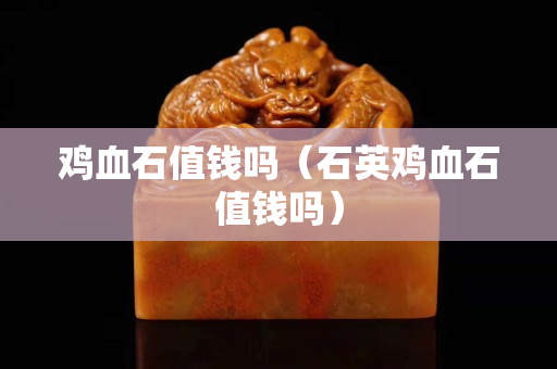 雞血石值錢嗎（石英雞血石值錢嗎）
