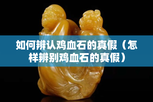 如何辨認(rèn)雞血石的真假（怎樣辨別雞血石的真假）