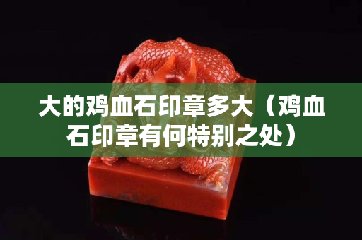 大的雞血石印章多大（雞血石印章有何特別之處）