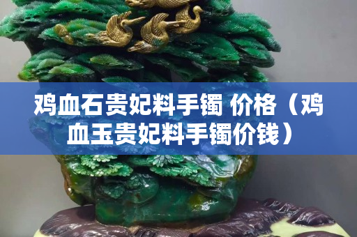 雞血石貴妃料手鐲 價格（雞血玉貴妃料手鐲價錢）