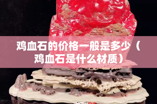 雞血石的價(jià)格一般是多少（雞血石是什么材質(zhì)）