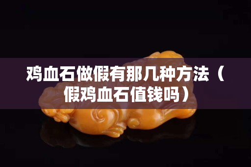 雞血石做假有那幾種方法（假雞血石值錢嗎）