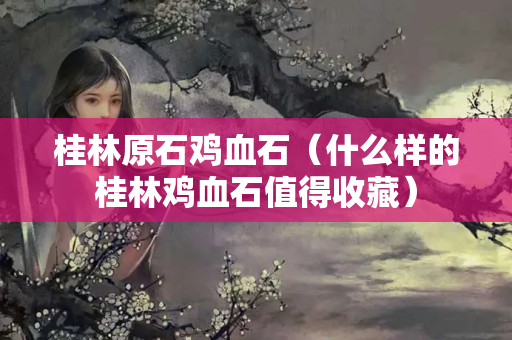 桂林原石雞血石（什么樣的桂林雞血石值得收藏）