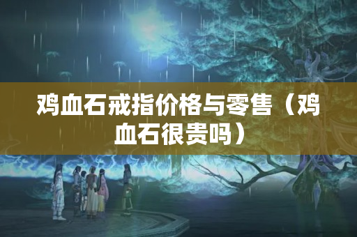雞血石戒指價格與零售（雞血石很貴嗎）