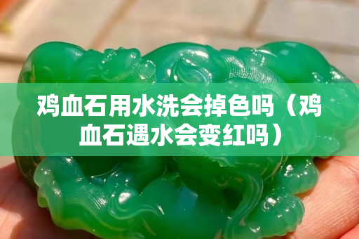 雞血石用水洗會掉色嗎（雞血石遇水會變紅嗎）