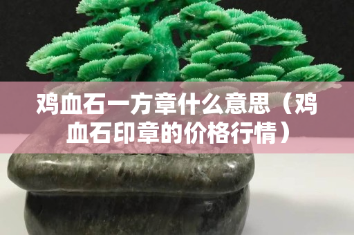 雞血石一方章什么意思（雞血石印章的價格行情）