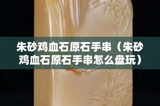 朱砂雞血石原石手串（朱砂雞血石原石手串怎么盤玩）