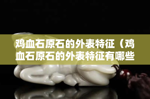 雞血石原石的外表特征（雞血石原石的外表特征有哪些）