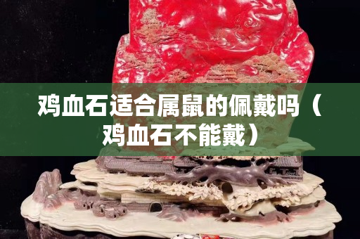 雞血石適合屬鼠的佩戴嗎（雞血石不能戴）
