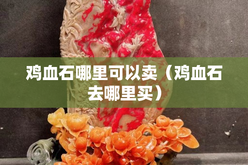 雞血石哪里可以賣（雞血石去哪里買）