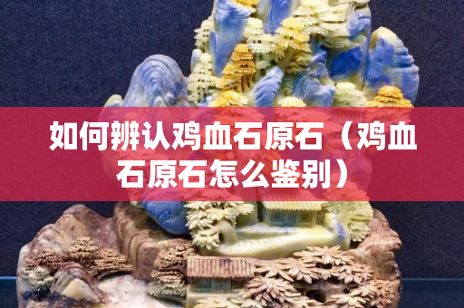 如何辨認雞血石原石（雞血石原石怎么鑒別）