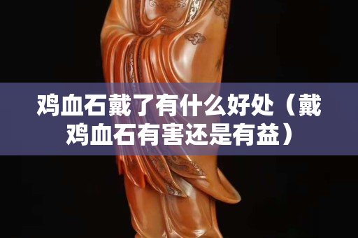 雞血石戴了有什么好處（戴雞血石有害還是有益）