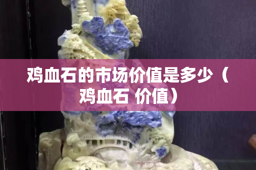 雞血石的市場價值是多少（雞血石 價值）