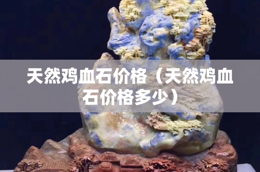 天然雞血石價格（天然雞血石價格多少）