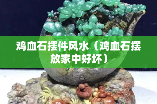 雞血石擺件風水（雞血石擺放家中好壞）