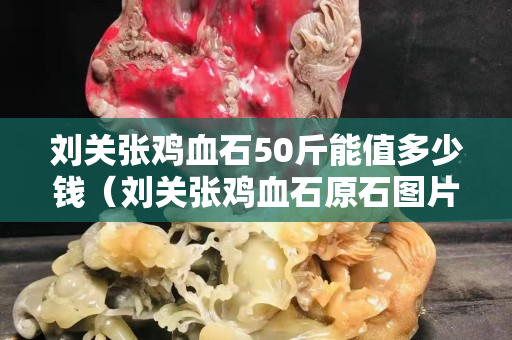 劉關(guān)張雞血石50斤能值多少錢（劉關(guān)張雞血石原石圖片）