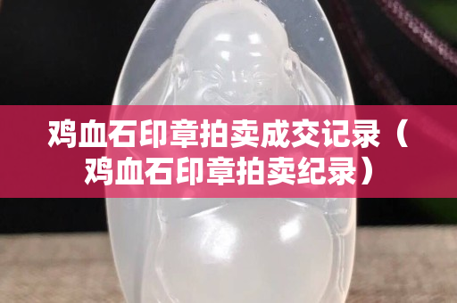 雞血石印章拍賣成交記錄（雞血石印章拍賣紀錄）