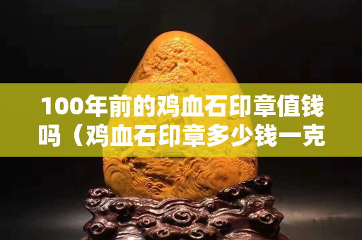 100年前的雞血石印章值錢嗎（雞血石印章多少錢一克）