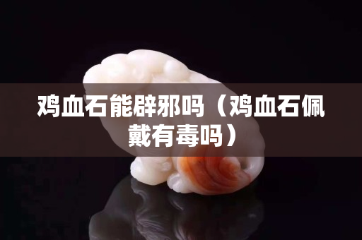 雞血石能辟邪嗎（雞血石佩戴有毒嗎）