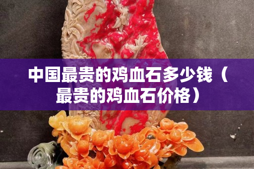 中國最貴的雞血石多少錢（最貴的雞血石價格）