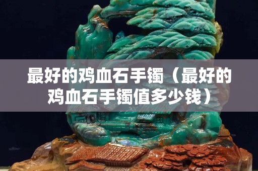 最好的雞血石手鐲（最好的雞血石手鐲值多少錢）
