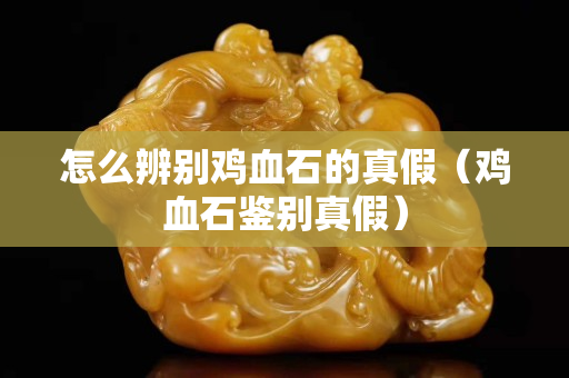 怎么辨別雞血石的真假（雞血石鑒別真假）