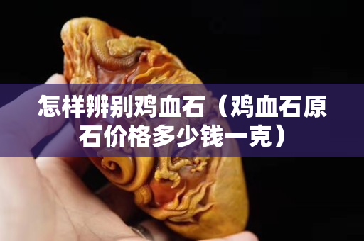 怎樣辨別雞血石（雞血石原石價格多少錢一克）