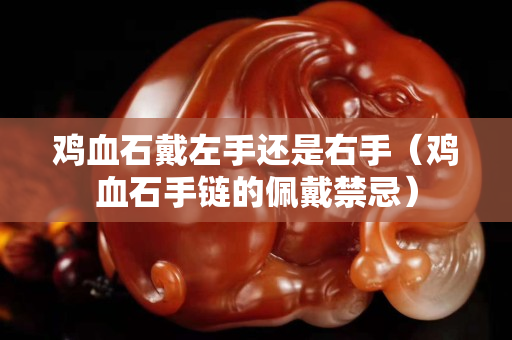 雞血石戴左手還是右手（雞血石手鏈的佩戴禁忌）