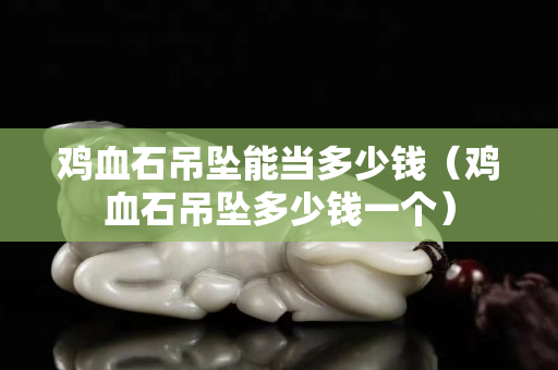 雞血石吊墜能當多少錢（雞血石吊墜多少錢一個）