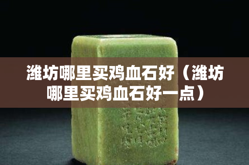 濰坊哪里買雞血石好（濰坊哪里買雞血石好一點）