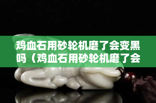雞血石用砂輪機(jī)磨了會變黑嗎（雞血石用砂輪機(jī)磨了會變黑嗎圖片）