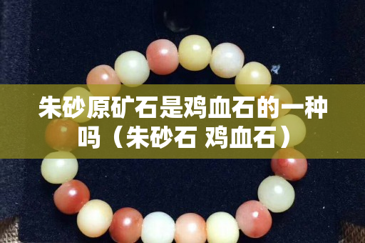朱砂原礦石是雞血石的一種嗎（朱砂石 雞血石）