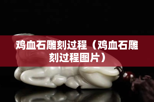 雞血石雕刻過程（雞血石雕刻過程圖片）