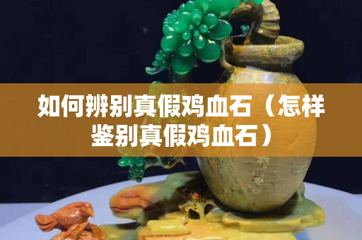如何辨別真假雞血石（怎樣鑒別真假雞血石）