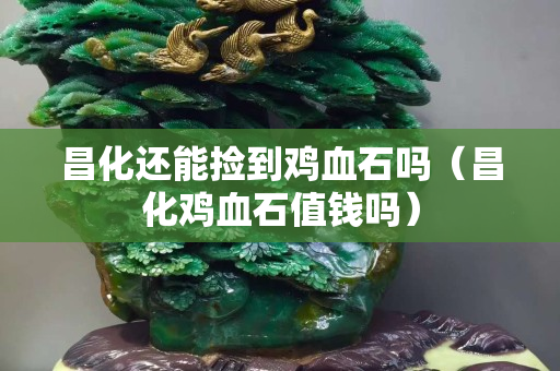 昌化還能撿到雞血石嗎（昌化雞血石值錢嗎）