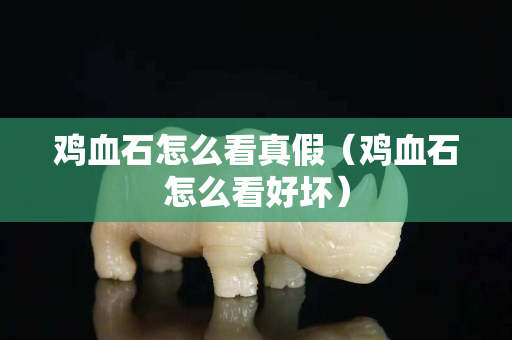 雞血石怎么看真假（雞血石怎么看好壞）