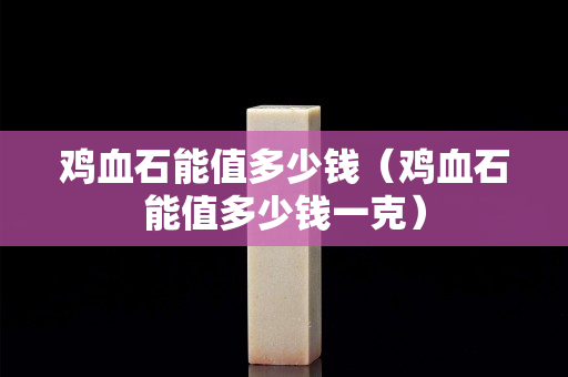 雞血石能值多少錢（雞血石能值多少錢一克）