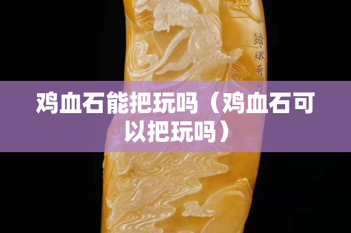 雞血石能把玩嗎（雞血石可以把玩嗎）