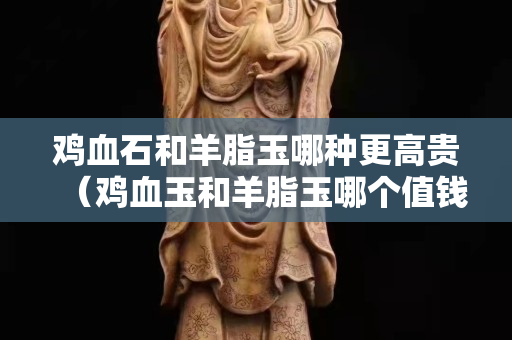 雞血石和羊脂玉哪種更高貴（雞血玉和羊脂玉哪個值錢）
