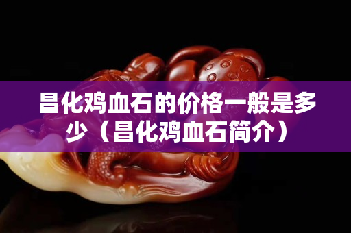 昌化雞血石的價格一般是多少（昌化雞血石簡介）