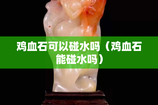 雞血石可以碰水嗎（雞血石能碰水嗎）
