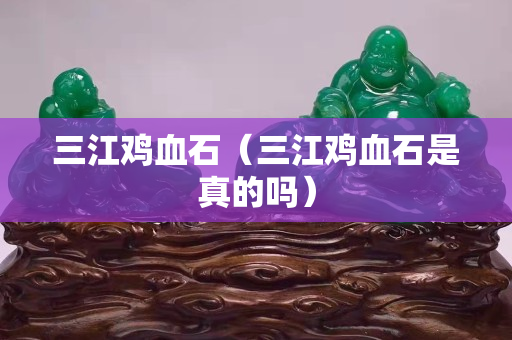 三江雞血石（三江雞血石是真的嗎）