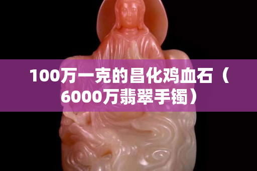 100萬一克的昌化雞血石（6000萬翡翠手鐲）