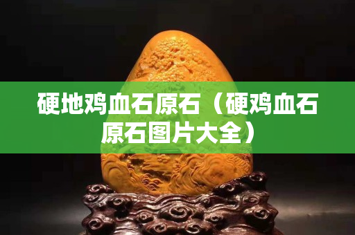 硬地雞血石原石（硬雞血石原石圖片大全）