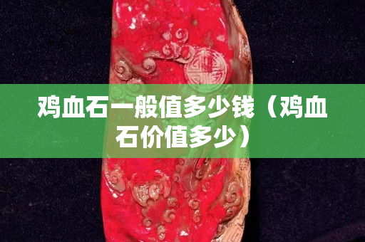 雞血石一般值多少錢(qián)（雞血石價(jià)值多少）