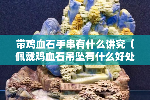 帶雞血石手串有什么講究（佩戴雞血石吊墜有什么好處）